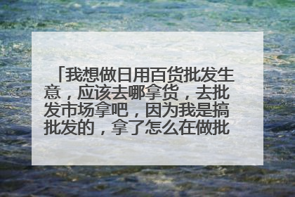 我想做日用百货批发生意，应该去哪拿货，去批发市场拿吧，因为我是搞批发的，拿了怎么在做批发，我想问大