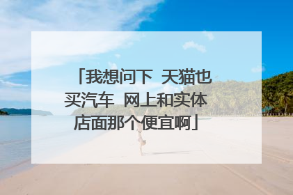 我想问下 天猫也买汽车 网上和实体店面那个便宜啊