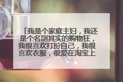 我是个家庭主妇,我还是个名副其实的购物狂,我很喜欢打扮自己,我很喜欢衣服,很爱在淘宝上买衣服,化妆