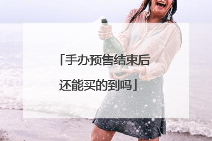 手办预售结束后还能买的到吗