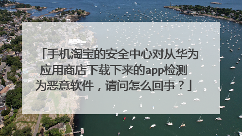 手机淘宝的安全中心对从华为应用商店下载下来的app检测为恶意软件，请问怎么回事？