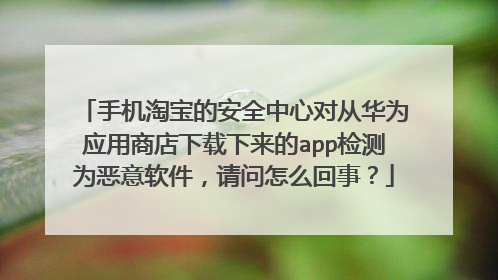手机淘宝的安全中心对从华为应用商店下载下来的app检测为恶意软件，请问怎么回事？