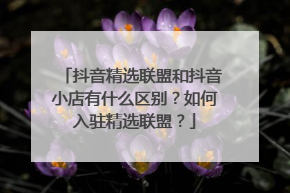抖音精选联盟和抖音小店有什么区别?如何入驻精选联盟?