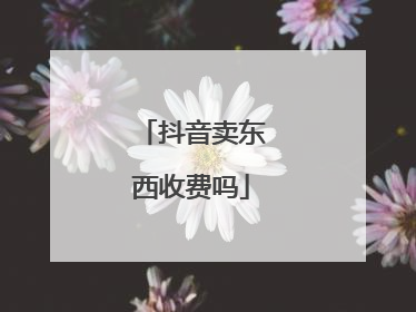 抖音卖东西收费吗