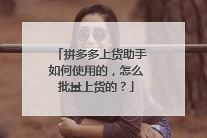 拼多多上货助手如何使用的,怎么批量上货的?