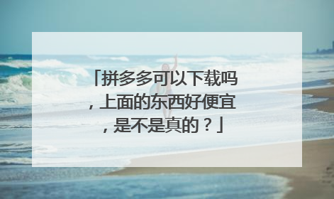 拼多多可以下载吗,上面的东西好便宜,是不是真的?