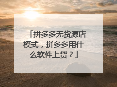 拼多多无货源店模式，拼多多用什么软件上货？