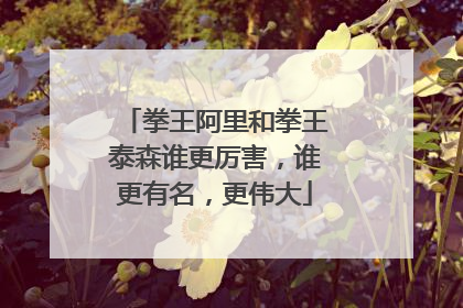拳王阿里和拳王泰森谁更厉害,谁更有名,更伟大