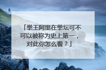拳王阿里在拳坛可不可以被称为史上第一,对此你怎么看?