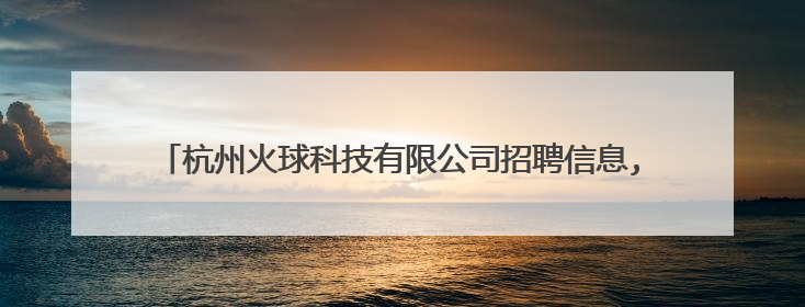 杭州火球科技有限公司招聘信息,杭州火球科技有限公司怎么样?