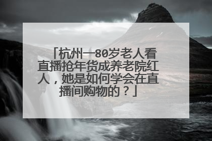 杭州一80岁老人看直播抢年货成养老院红人,她是如何学会在直播间购物的?