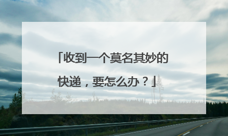 收到一个莫名其妙的快递,要怎么办?