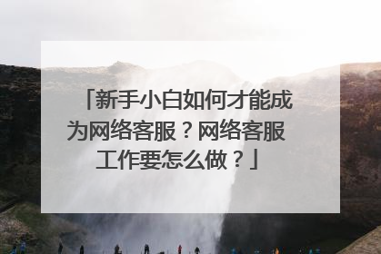 新手小白如何才能成为网络客服？网络客服工作要怎么做？
