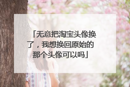无意把淘宝头像换了,我想换回原始的那个头像可以吗