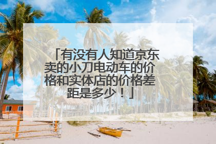 有没有人知道京东卖的小刀电动车的价格和实体店的价格差距是多少!