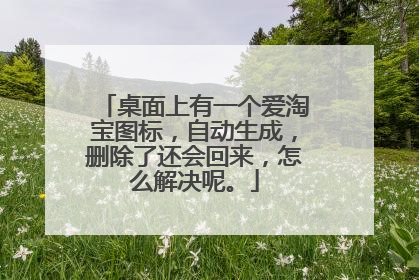 桌面上有一个爱淘宝图标,自动生成,删除了还会回来,怎么解决呢。