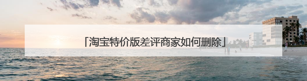 淘宝特价版差评商家如何删除