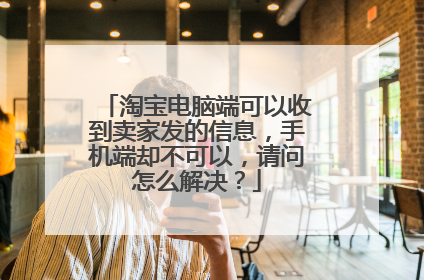 淘宝电脑端可以收到卖家发的信息,手机端却不可以,请问怎么解决?