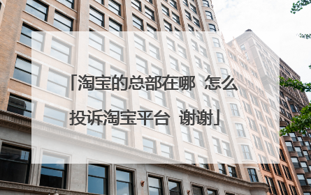 淘宝的总部在哪 怎么投诉淘宝平台 谢谢