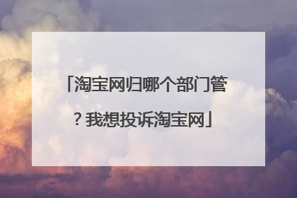 淘宝网归哪个部门管?我想投诉淘宝网