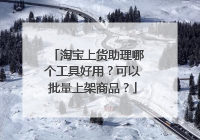 淘宝上货助理哪个工具好用？可以批量上架商品？