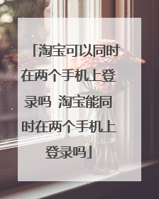 淘宝可以同时在两个手机上登录吗 淘宝能同时在两个手机上登录吗