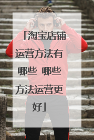 淘宝店铺运营方法有哪些 哪些方法运营更好