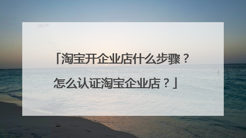 淘宝开企业店什么步骤？怎么认证淘宝企业店？