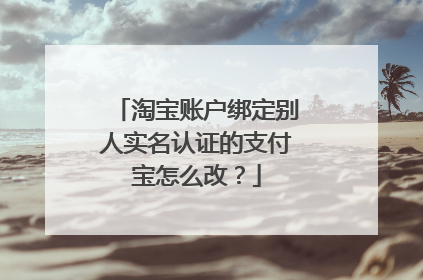 淘宝账户绑定别人实名认证的支付宝怎么改?
