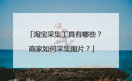 淘宝采集工具有哪些?商家如何采集图片?