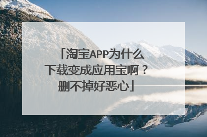 淘宝APP为什么下载变成应用宝啊?删不掉好恶心