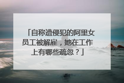 自称遭侵犯的阿里女员工被解雇，她在工作上有哪些疏忽？