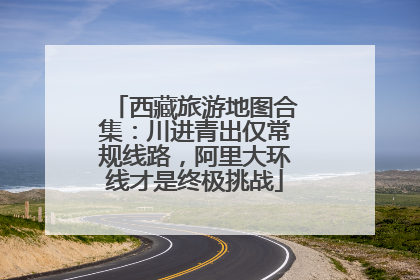 西藏旅游地图合集：川进青出仅常规线路，阿里大环线才是终极挑战