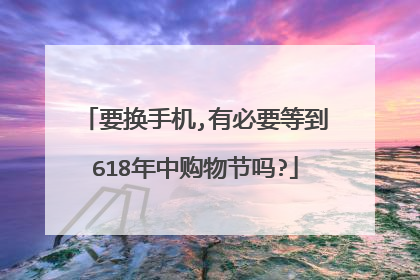 要换手机,有必要等到618年中购物节吗?