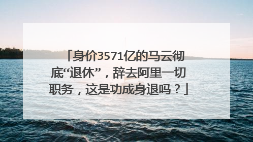 身价3571亿的马云彻底“退休”,辞去阿里一切职务,这是功成身退吗?