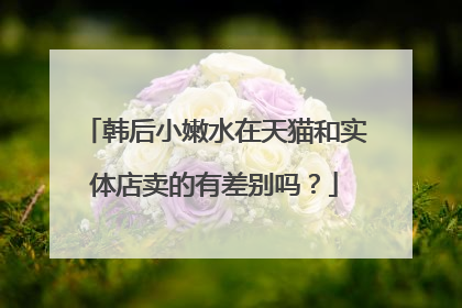 韩后小嫩水在天猫和实体店卖的有差别吗？