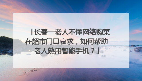 长春一老人不懂网络购菜在超市门口哀求,如何帮助老人熟用智能手机?