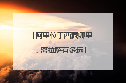 阿里位于西藏哪里,离拉萨有多远