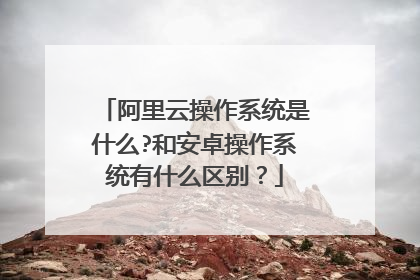 阿里云操作系统是什么?和安卓操作系统有什么区别?
