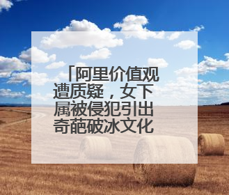 阿里价值观遭质疑，女下属被侵犯引出奇葩破冰文化，公司对此有何回应？