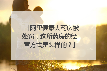 阿里健康大药房被处罚,这所药房的经营方式是怎样的?