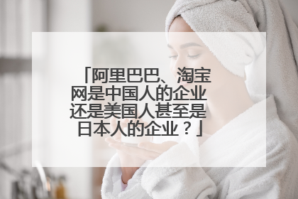 阿里巴巴、淘宝网是中国人的企业还是美国人甚至是日本人的企业?
