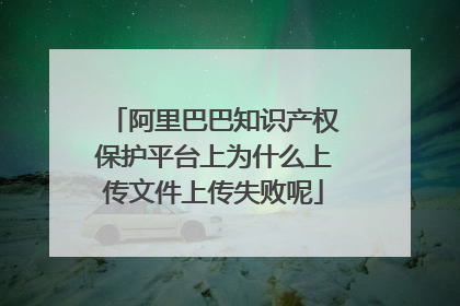 阿里巴巴知识产权保护平台上为什么上传文件上传失败呢