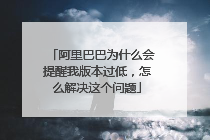 阿里巴巴为什么会提醒我版本过低,怎么解决这个问题