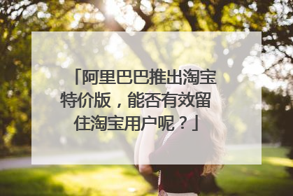 阿里巴巴推出淘宝特价版,能否有效留住淘宝用户呢?