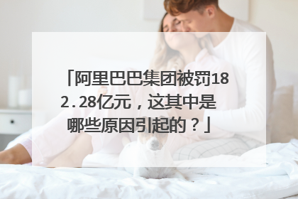 阿里巴巴集团被罚182.28亿元,这其中是哪些原因引起的?