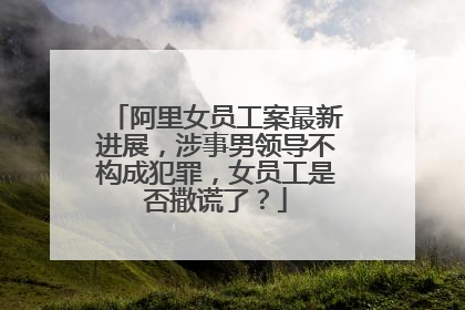 阿里女员工案最新进展,涉事男领导不构成犯罪,女员工是否撒谎了?