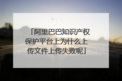 阿里巴巴知识产权保护平台上为什么上传文件上传失败呢