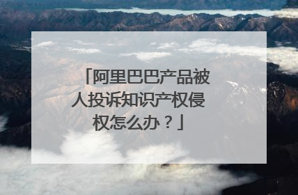 阿里巴巴产品被人投诉知识产权侵权怎么办?
