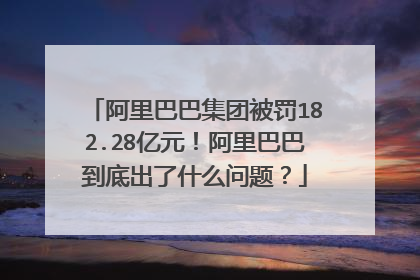 阿里巴巴集团被罚182.28亿元!阿里巴巴到底出了什么问题?